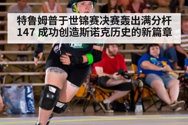 特鲁姆普于世锦赛决赛轰出满分杆147 成功创造斯诺克历史的新篇章