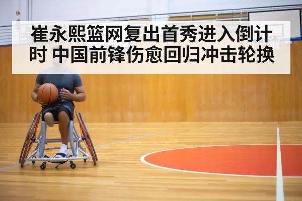 崔永熙篮网复出首秀进入倒计时 中国前锋伤愈回归冲击轮换